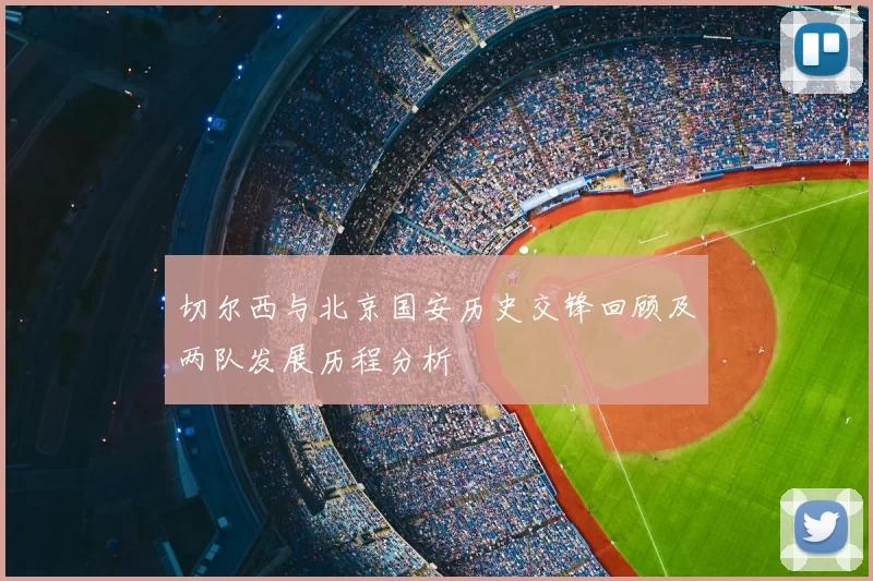 切尔西与北京国安历史交锋回顾及两队发展历程分析