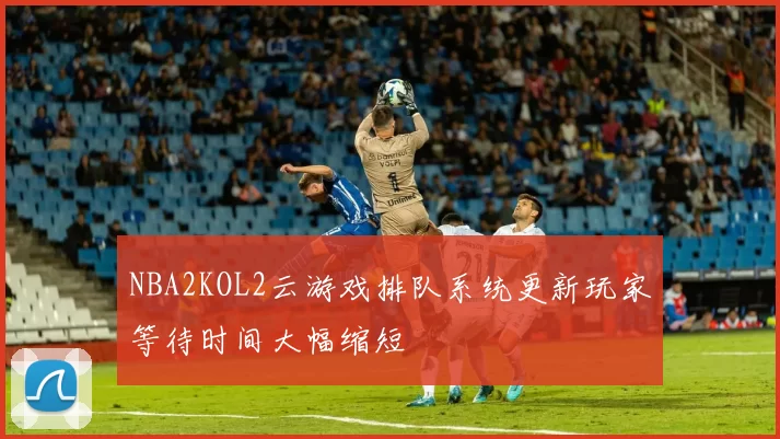NBA2KOL2云游戏排队系统更新玩家等待时间大幅缩短