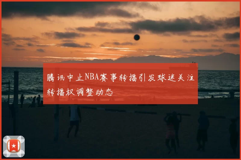 腾讯中止NBA赛事转播引发球迷关注转播权调整动态