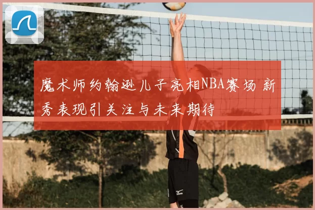 魔术师约翰逊儿子亮相NBA赛场 新秀表现引关注与未来期待