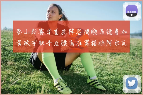 泰山新赛季首发阵容揭晓马德鲁加黄政宇联手后腰高准翼搭档阿尔瓦罗