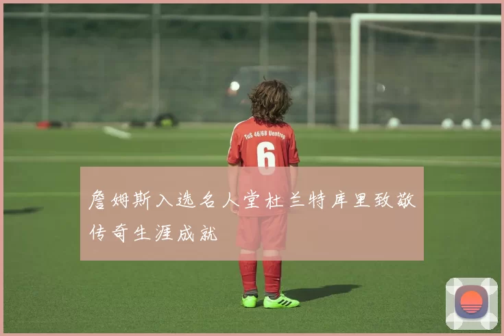 詹姆斯入选名人堂杜兰特库里致敬传奇生涯成就