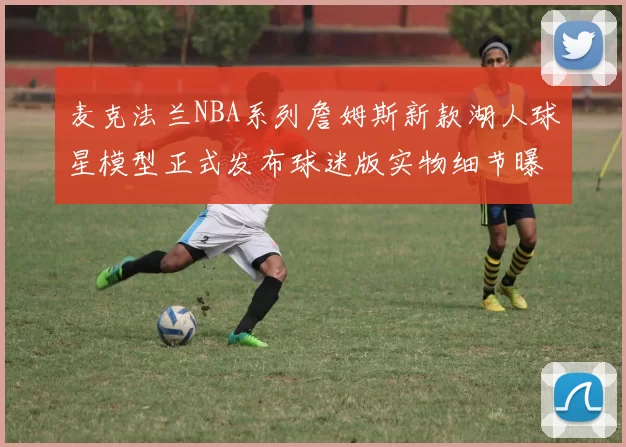 麦克法兰NBA系列詹姆斯新款湖人球星模型正式发布球迷版实物细节曝光