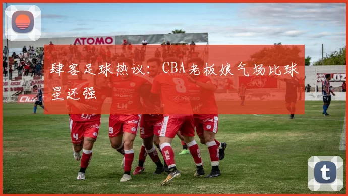 肆客足球热议:CBA老板娘气场比球星还强
