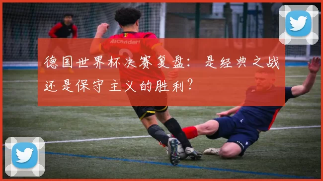德国世界杯决赛复盘:是经典之战还是保守主义的胜利?