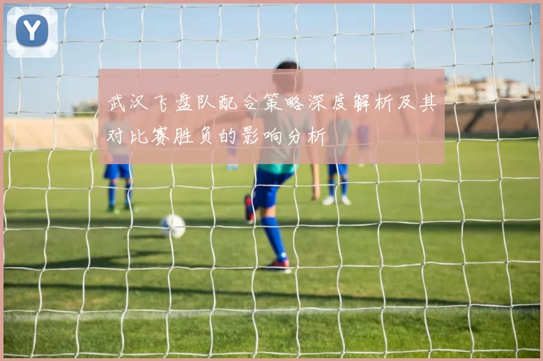 武汉飞盘队配合策略深度解析及其对比赛胜负的影响分析