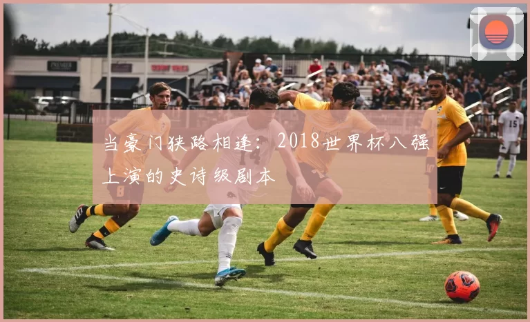 当豪门狭路相逢:2018世界杯八强上演的史诗级剧本