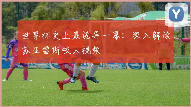 世界杯史上最诡异一幕:深入解读苏亚雷斯咬人视频