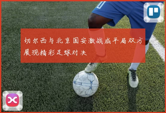 切尔西与北京国安激战成平局双方展现精彩足球对决
