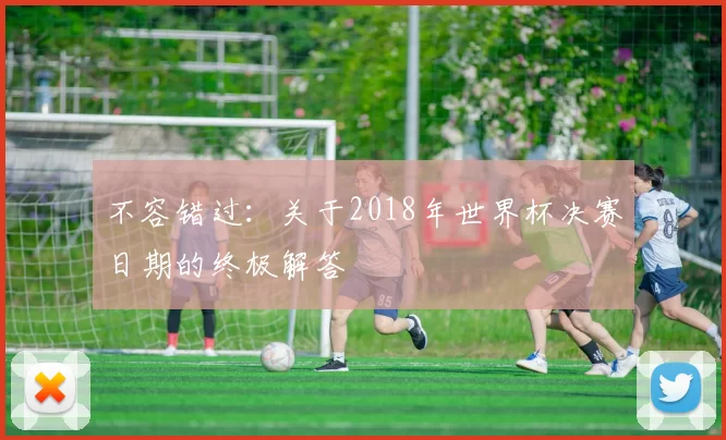 不容错过:关于2018年世界杯决赛日期的终极解答