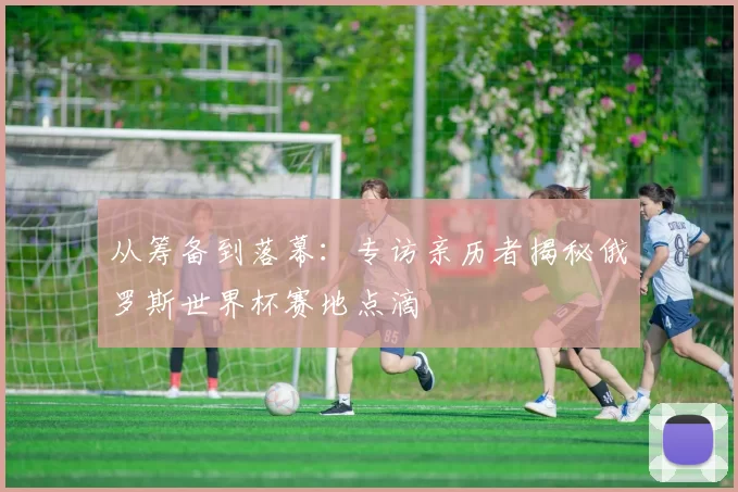 从筹备到落幕:专访亲历者揭秘俄罗斯世界杯赛地点滴
