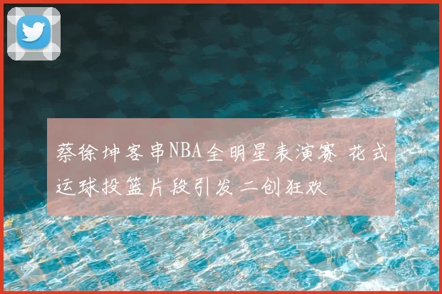 蔡徐坤客串NBA全明星表演赛 花式运球投篮片段引发二创狂欢
