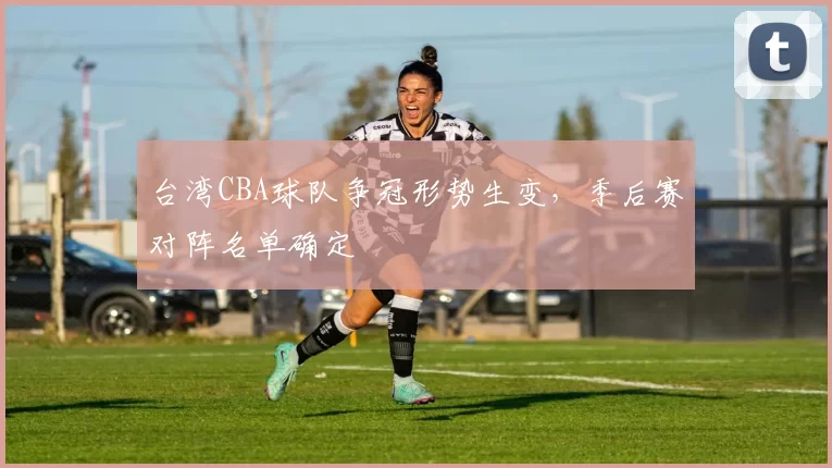 台湾CBA球队争冠形势生变,季后赛对阵名单确定