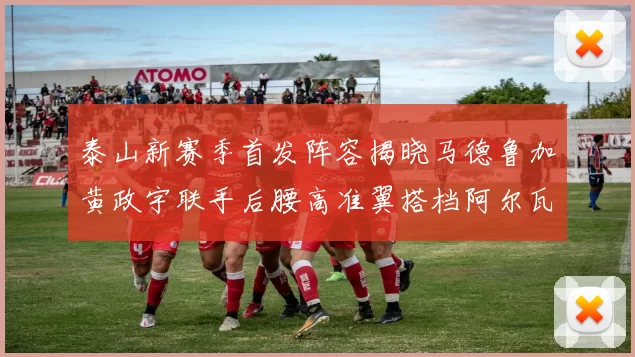 泰山新赛季首发阵容揭晓马德鲁加黄政宇联手后腰高准翼搭档阿尔瓦罗