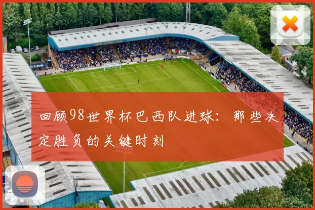 回顾98世界杯巴西队进球:那些决定胜负的关键时刻