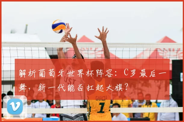 解析葡萄牙世界杯阵容:C罗最后一舞,新一代能否扛起大旗?