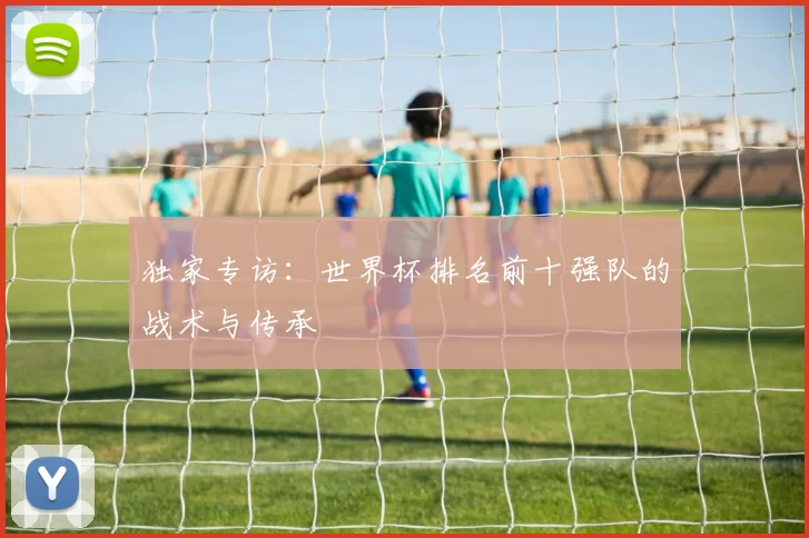 独家专访:世界杯排名前十强队的战术与传承