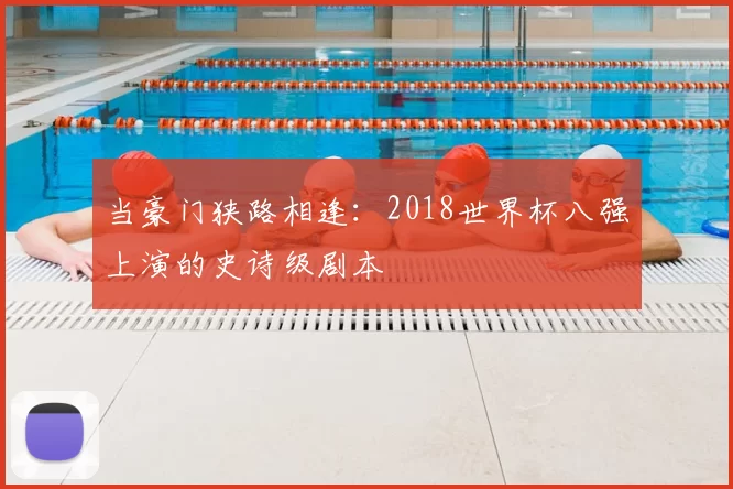 当豪门狭路相逢：2018世界杯八强上演的史诗级剧本