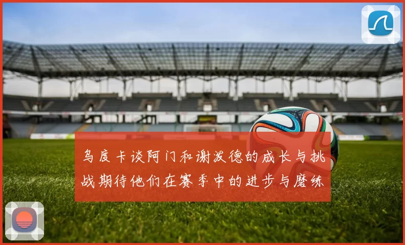 乌度卡谈阿门和谢泼德的成长与挑战期待他们在赛季中的进步与磨练