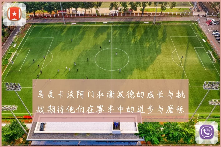乌度卡谈阿门和谢泼德的成长与挑战期待他们在赛季中的进步与磨练