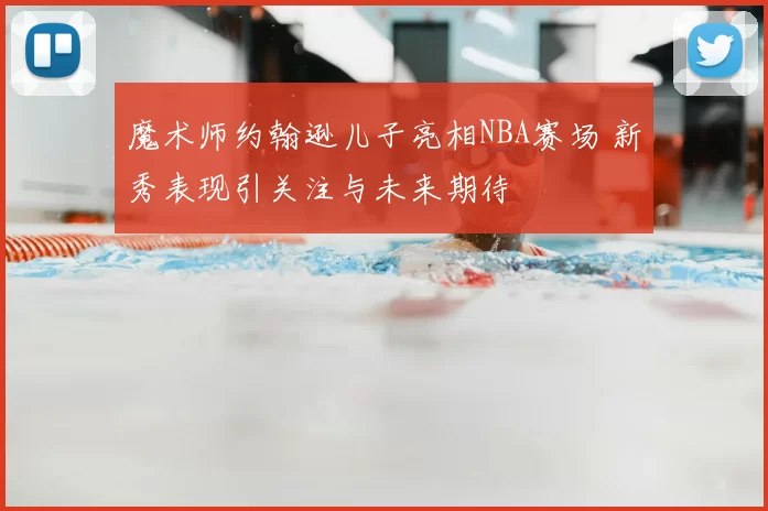 魔术师约翰逊儿子亮相NBA赛场 新秀表现引关注与未来期待