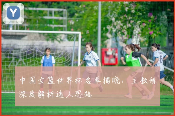 中国女篮世界杯名单揭晓,主教练深度解析选人思路