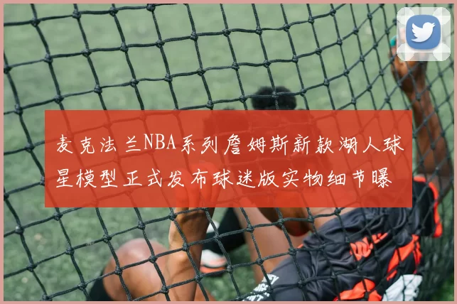 麦克法兰NBA系列詹姆斯新款湖人球星模型正式发布球迷版实物细节曝光