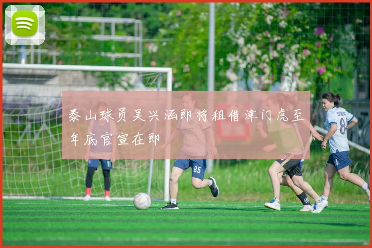 泰山球员吴兴涵即将租借津门虎至年底官宣在即