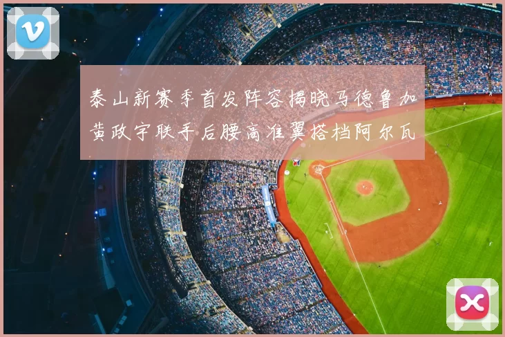 泰山新赛季首发阵容揭晓马德鲁加黄政宇联手后腰高准翼搭档阿尔瓦罗