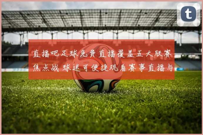 直播吧足球免费直播覆盖五大联赛焦点战 球迷可便捷观看赛事直播与赛后集锦