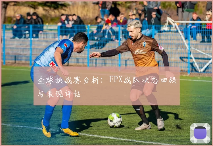 全球挑战赛分析:FPX战队状态回顾与表现评估