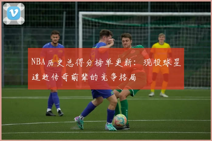 NBA历史总得分榜单更新:现役球星追赶传奇前辈的竞争格局