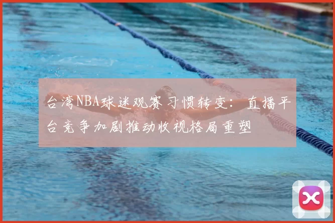 台湾NBA球迷观赛习惯转变:直播平台竞争加剧推动收视格局重塑
