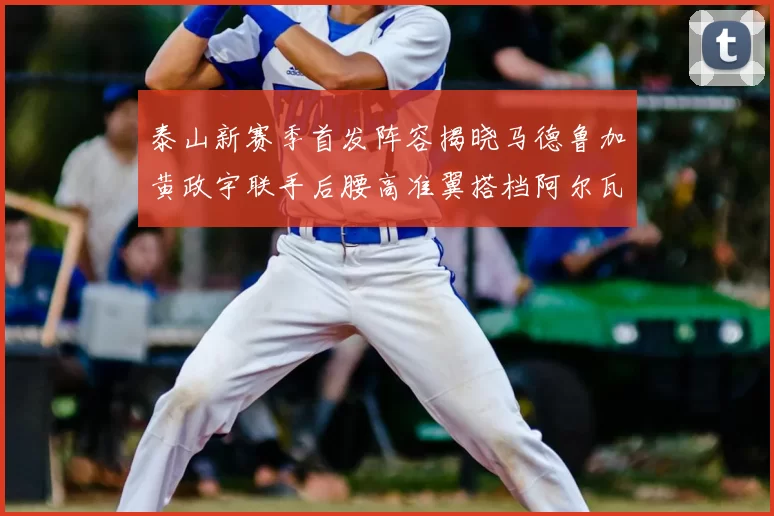 泰山新赛季首发阵容揭晓马德鲁加黄政宇联手后腰高准翼搭档阿尔瓦罗