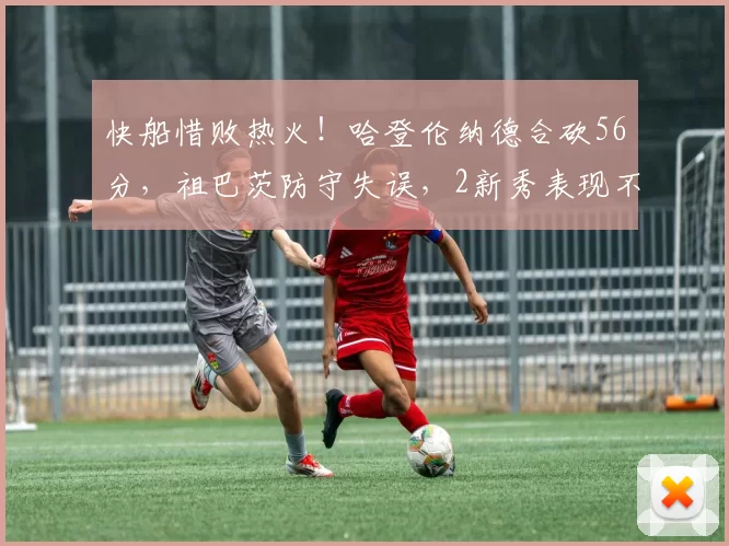 快船惜败热火!哈登伦纳德合砍56分,祖巴茨防守失误,2新秀表现不俗