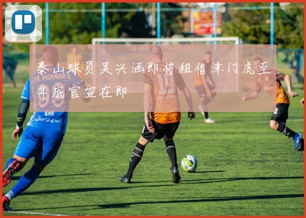 泰山球员吴兴涵即将租借津门虎至年底官宣在即