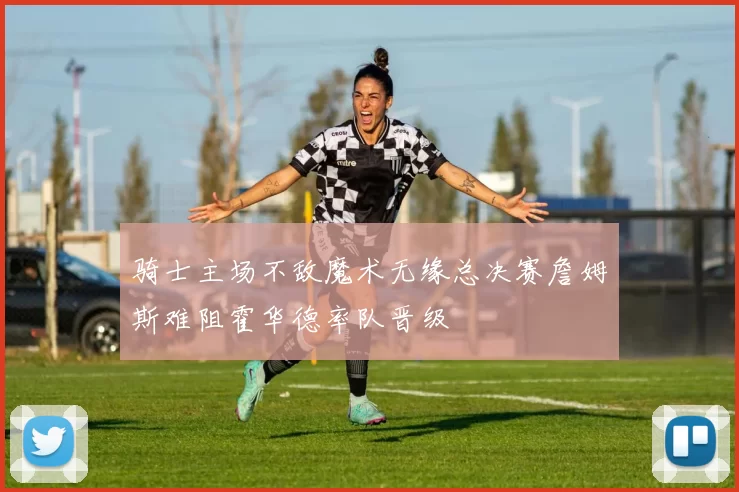 骑士主场不敌魔术无缘总决赛詹姆斯难阻霍华德率队晋级