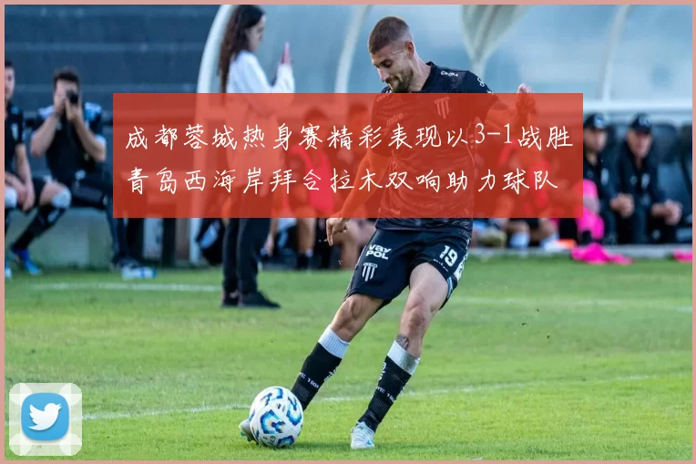 成都蓉城热身赛精彩表现以3-1战胜青岛西海岸拜合拉木双响助力球队胜利