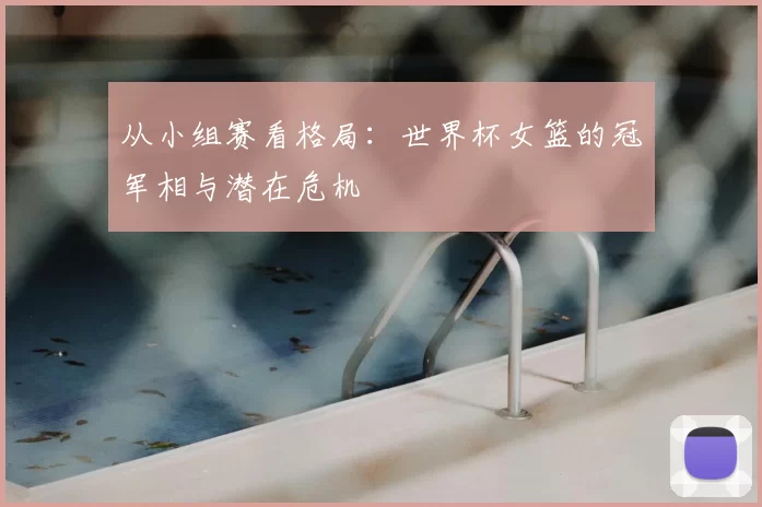 从小组赛看格局：世界杯女篮的冠军相与潜在危机