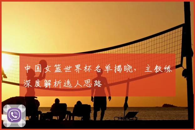 中国女篮世界杯名单揭晓,主教练深度解析选人思路