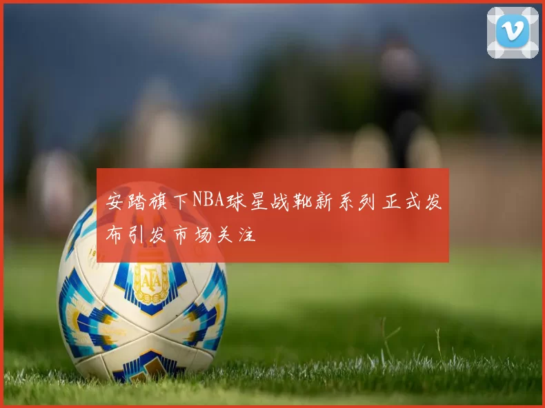 安踏旗下NBA球星战靴新系列正式发布引发市场关注