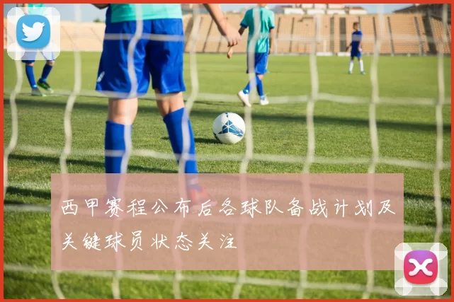 西甲赛程公布后各球队备战计划及关键球员状态关注