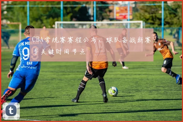 CBA常规赛赛程公布，球队备战新赛季关键时间节点