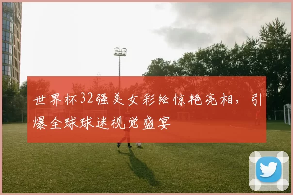 世界杯32强美女彩绘惊艳亮相，引爆全球球迷视觉盛宴