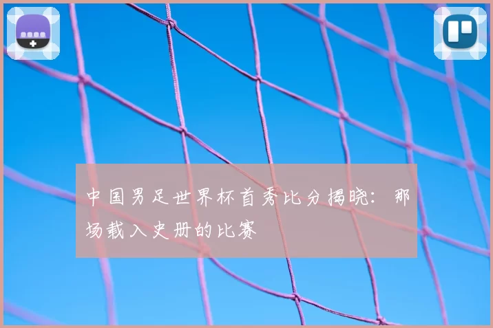 中国男足世界杯首秀比分揭晓：那场载入史册的比赛