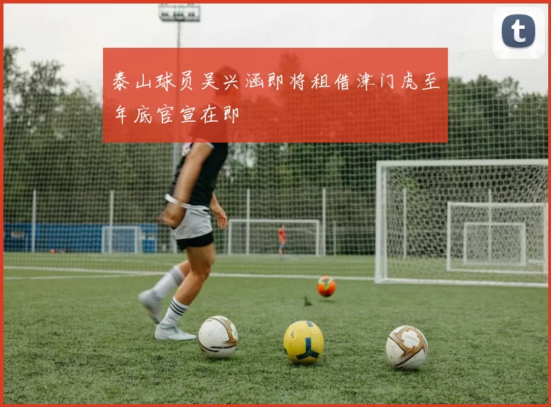 泰山球员吴兴涵即将租借津门虎至年底官宣在即