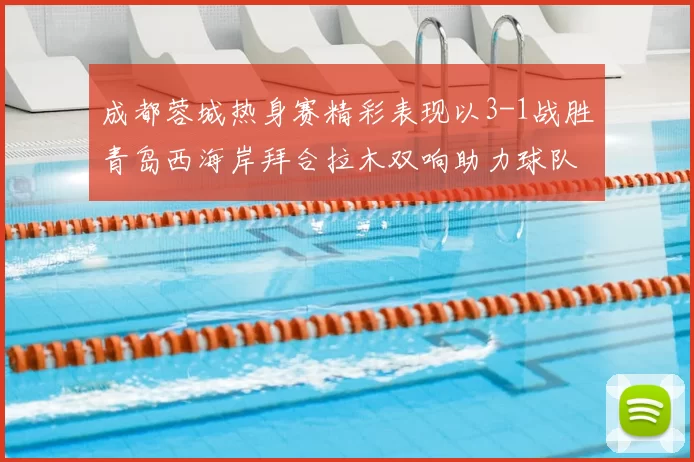 成都蓉城热身赛精彩表现以3-1战胜青岛西海岸拜合拉木双响助力球队胜利