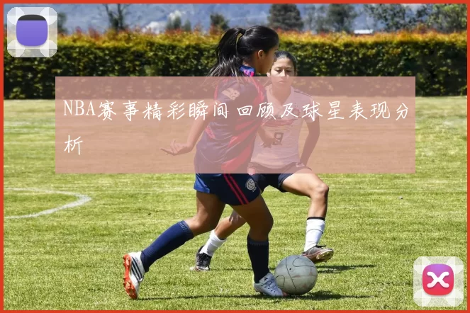 NBA赛事精彩瞬间回顾及球星表现分析