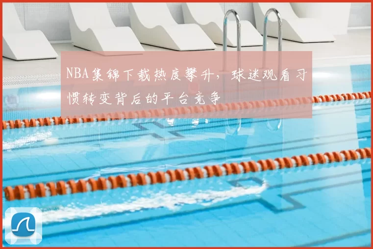 NBA集锦下载热度攀升,球迷观看习惯转变背后的平台竞争