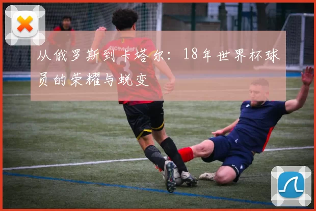从俄罗斯到卡塔尔：18年世界杯球员的荣耀与蜕变